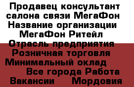 Продавец-консультант салона связи МегаФон › Название организации ­ МегаФон Ритейл › Отрасль предприятия ­ Розничная торговля › Минимальный оклад ­ 27 000 - Все города Работа » Вакансии   . Мордовия респ.